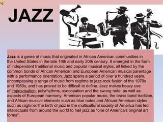 JAZZ
Jazz is a genre of music that originated in African American communities in
the United States in the late 19th and early 20th century. It emerged in the form
of independent traditional music and popular musical styles, all linked by the
common bonds of African American and European American musical parentage
with a performance orientation. Jazz spans a period of over a hundred years,
encompassing a range of music from ragtime to jazz-rock fusion of the 1970s
and 1980s, and has proved to be difficult to define. Jazz makes heavy use
of improvisation, polyrhythms, syncopation and the swung note, as well as
aspects of European harmony, American popular music, the brass band tradition,
and African musical elements such as blue notes and African-American styles
such as ragtime.The birth of jazz in the multicultural society of America has led
intellectuals from around the world to hail jazz as "one of America's original art
forms".
 