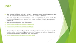 Indie
 Most common throughout the 1990’s and with it being most suited to band like Nirvana, who
took off as the most famous Indie band up until the death of Kurt Cobain.
 Most Indie music videos are performative and don’t have high tec music videos, usually they
consist of the band performing at one of their gigs or in a studio with soft lighting and low
key lighting
 Here are some examples of Indie music videos
 https://www.youtube.com/watch?v=hTWKbfoikeg
 https://www.youtube.com/watch?v=XFkzRNyygfk
 However the song “Common People” by Pulp is different from most music videos as it tells a
storyline rather than it just being performative and this allows for audience to experience
different music videos to conventional indie music videos
 https://www.youtube.com/watch?v=yuTMWgOduFM
 