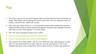 Pop
 The most common for narrative based videos and the best for heart felt break up
songs. With Taylor Swift topping the charts time after time for another break-up
classic, and all of her videos tell a story.
 Like most pop videos there is a cross between performative based and narrative
based and that leads to them being most popular because they highlight the fact
that they are the most popular in current times.
 Here are some examples of pop music videos
 https://www.youtube.com/watch?v=e-ORhEE9VVg
 https://www.youtube.com/watch?v=YQHsXMglC9A
 The second clip is Hello Adele, this is a very different pop video because it looks
like it is just performative as most shots are just lip syncing but it fits in the
category because it has a repetitive chorus which entices a larger pop audience.
 