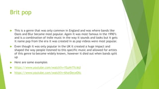 Brit pop
 This is a genre that was only common in England and was where bands like
Oasis and Blur became most popular. Again it was most famous in the 1990’s
and is a combination of indie music in the way it sounds and looks but it gets
it name pop from the era it was created in as pop videos were most popular.
 Even though it was only popular in the UK it created a huge impact and
shaped the way people listened to this specific music and allowed for artists
of this genre to become widely known, however it died out when bands split
up
 Here are some examples
 https://www.youtube.com/watch?v=YSuHrTfcikU
 https://www.youtube.com/watch?v=6hzrDeceEKc
 