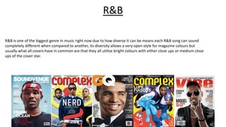 R&B is one of the biggest genre in music right now due to how diverse it can be means each R&B song can sound
completely different when compared to another, its diversity allows a very open style for magazine colours but
usually what all covers have in common are that they all utilise bright colours with either close ups or medium close
ups of the cover star.
R&B
 