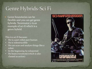  Genre boundaries can be
flexible and you can get genre
hybrids. Terminator 2 is an
example of sci-fi which is a
genre hybrid.
This is a sci fi because:
• He is a part robot part human
• He is indestructible
• He can scan and analyse things like a
robot
• In the beginning he teleported
• He beats everybody(which is also
classed as action)
 