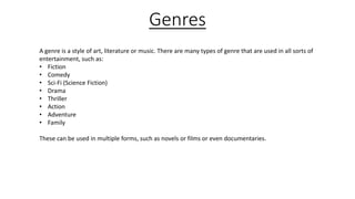 Genres
A genre is a style of art, literature or music. There are many types of genre that are used in all sorts of
entertainment, such as:
• Fiction
• Comedy
• Sci-Fi (Science Fiction)
• Drama
• Thriller
• Action
• Adventure
• Family
These can be used in multiple forms, such as novels or films or even documentaries.
 
