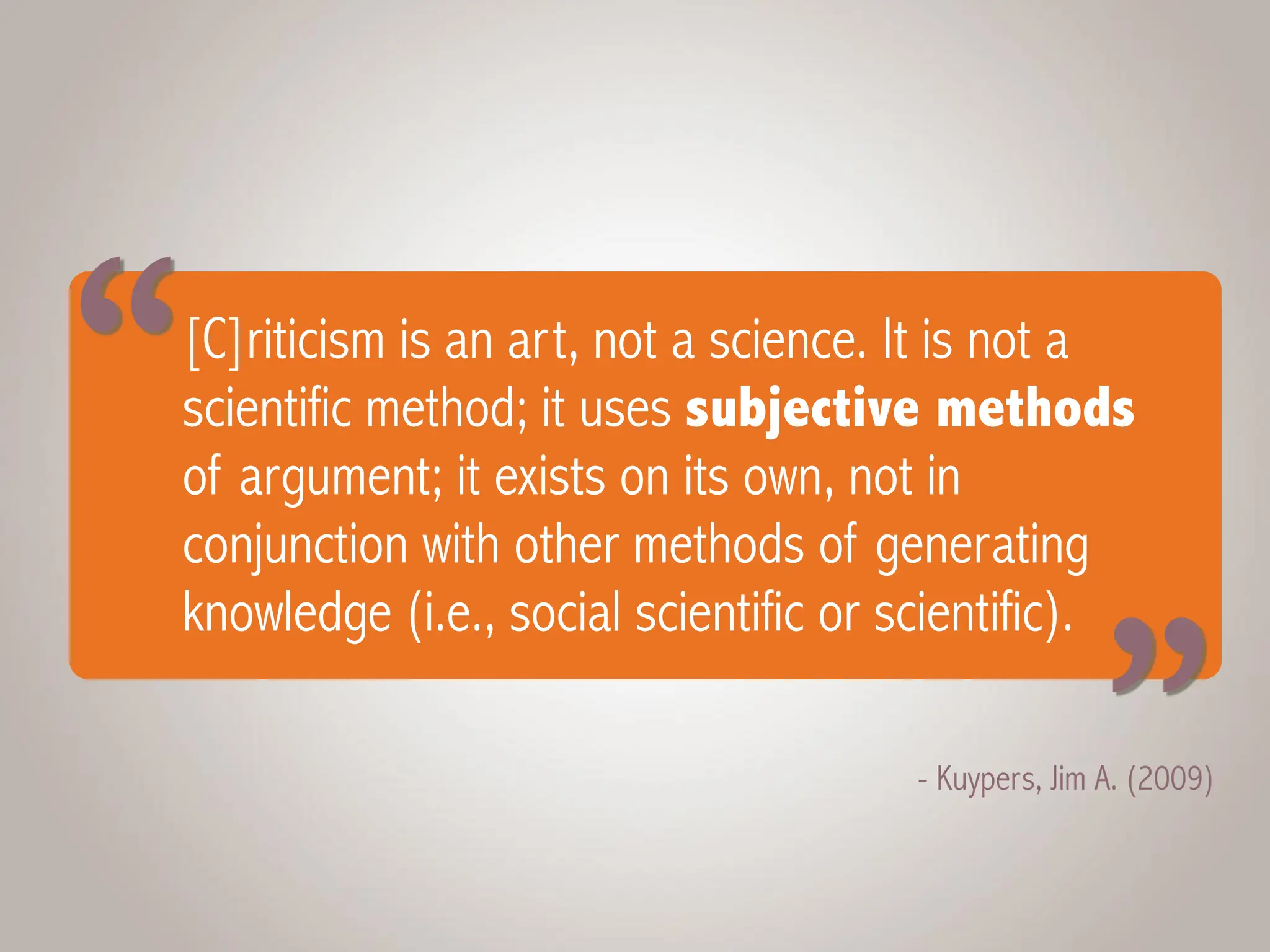 [C]riticism is an art, not a science. It is not a
scientific method; it uses subjective methods
of argument; it exists on its own, not in
conjunction with other methods of generating
knowledge (i.e., social scientific or scientific).
- Kuypers, Jim A. (2009)
“ “
 