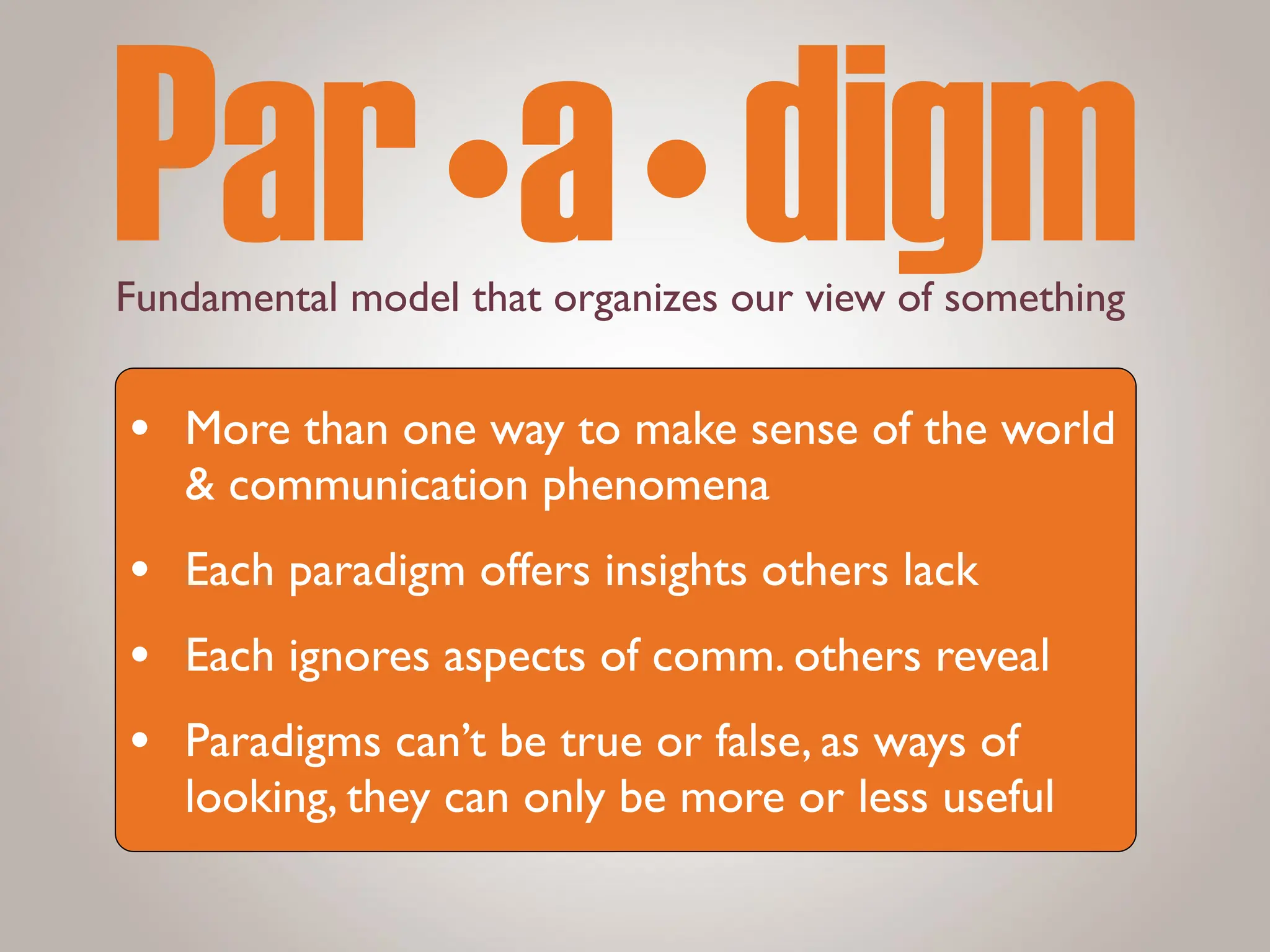 Fundamental model that organizes our view of something
Par•a•digm
• More than one way to make sense of the world
& communication phenomena
• Each paradigm offers insights others lack
• Each ignores aspects of comm. others reveal
• Paradigms can’t be true or false, as ways of
looking, they can only be more or less useful
 