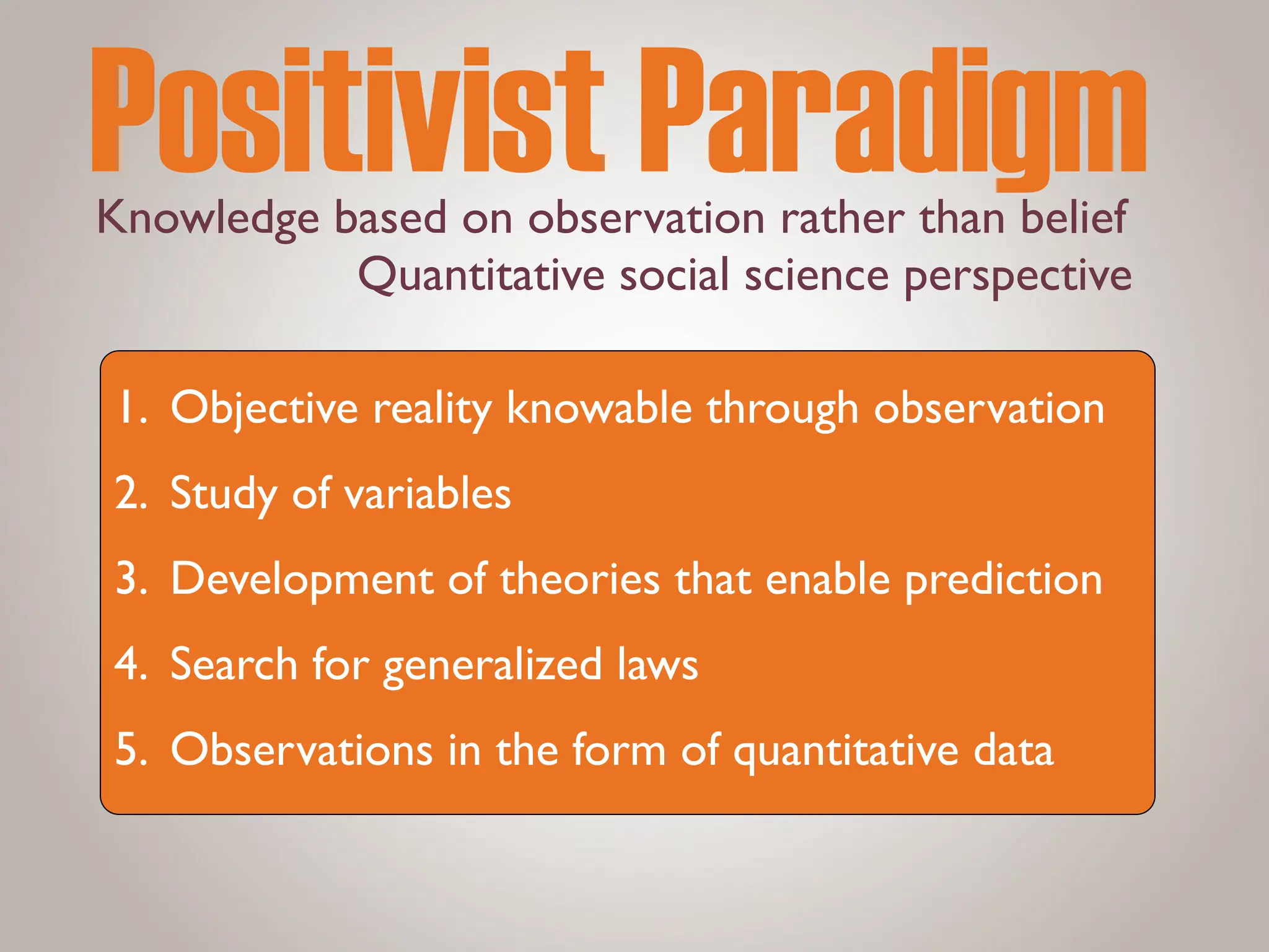 Knowledge based on observation rather than belief
Positivist Paradigm
1. Objective reality knowable through observation
2. Study of variables
3. Development of theories that enable prediction
4. Search for generalized laws
5. Observations in the form of quantitative data
Quantitative social science perspective
 