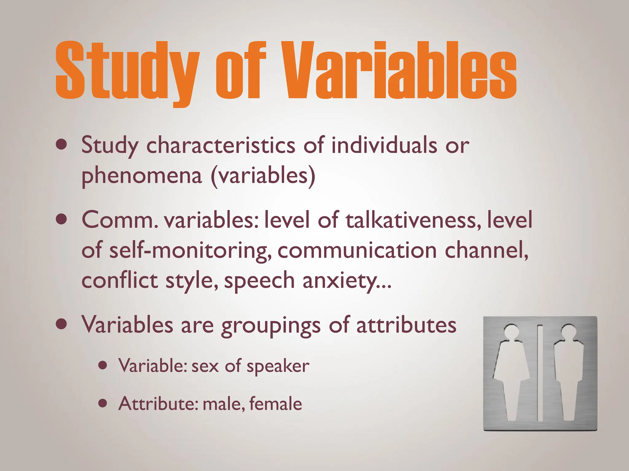 Study of Variables
• Study characteristics of individuals or
phenomena (variables)
• Comm. variables: level of talkativeness, level
of self-monitoring, communication channel,
con
fl
ict style, speech anxiety...
• Variables are groupings of attributes
• Variable: sex of speaker
• Attribute: male, female
 
