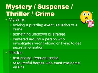 Mystery / Suspense /
Thriller / Crime
 Mystery:
 solving a puzzling event, situation or a
crime
 something unknown or strange
 centered around a person who
investigates wrong-doing or trying to get
secret information
 Thriller:
 fast pacing, frequent action
 resourceful heroes who must overcome
villains
 