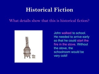 Historical Fiction 
What details show that this is historical fiction? 
John walked to school. 
He needed to arrive early 
so that he could start the 
fire in the stove. Without 
the stove, the 
schoolroom would be 
very cold! 
 