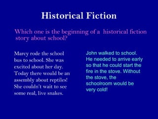 Historical Fiction 
Which one is the beginning of a historical fiction 
story about school? 
Marcy rode the school 
bus to school. She was 
excited about her day. 
Today there would be an 
assembly about reptiles! 
She couldn’t wait to see 
some real, live snakes. 
John walked to school. 
He needed to arrive early 
so that he could start the 
fire in the stove. Without 
the stove, the 
schoolroom would be 
very cold! 
 