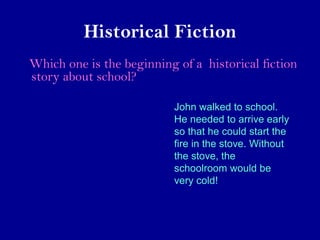 Historical Fiction 
Which one is the beginning of a historical fiction 
story about school? 
John walked to school. 
He needed to arrive early 
so that he could start the 
fire in the stove. Without 
the stove, the 
schoolroom would be 
very cold! 
 
