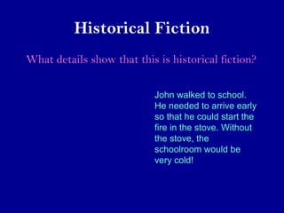 Historical Fiction 
What details show that this is historical fiction? 
John walked to school. 
He needed to arrive early 
so that he could start the 
fire in the stove. Without 
the stove, the 
schoolroom would be 
very cold! 
 