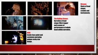 Nirvana
Shots of lead
singer,
crowds and
instruments.
The Rolling Stones
Narrative of lead
singer Mick Jagger
and scenes of
performance of whole
band within narrative.
KISS
Iconic face paint and
costumes pursuing
unique rocky star
image.
 