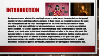 INTRODUCTION
• Each genre of music, whether it be anything from pop to metal posses its own style from the types of
sounds it produces and the people who consume it. Music videos are designed to promote the music
and visually emphasise the songs meaning or morals. It is inevitable that certain music videos
according to their genre will build certain conventions and stereotypes in order to appeal to their
target audience. For example a young girl who listens to pop music will not expect to watch a dark,
gloomy, scary music video as this would be unsuitable and not relate to the upbeat jolly music. The
common features of music videos can include colour schemes, costumes, lighting, location, camera
angles and editing which are all used in different ways according to the genre. The type of
performance or narrative exhibited by the artist/s is also a large contributing factor to how the
typical star image of the genre is portrayed e.g. rock artists are portrayed as rebellious and loud.
 