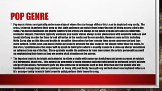 POP GENRE
• Pop music videos are typically performance based where the star image ofthe artist/s can be depicted very easily. The
artist/s choose to perform their song so that their audience can watch them longer instead of hiring actors to be in the
video. Pop music dominates the charts therefore the artists are always in the public eyeand are seen as celebrities
instead of singers. Therefore typically women in pop music videos always seem glamourous with exquisite make-up and
trendy clothing in order for them to look attractive to the media and be role models. However some artists including
Mylie Cyrus play on this idea and decide to sexualise themselves further to make them seem controversial and thus
more noticed . In this case, pop music videos are used to promote the star image of the singer rather than the music. In
the artist/s performance the singer will lip synch to their lyrics which is usually framed in a close-up shot or sometimes
an extreme close-up of the lips. Close-up shots enable the audience to learn more about the artists personality as well
as emphasising their fame as they are centre of all attention on the screen.
• The location tends to be bright and colourful in either a studio with numerous backdrops and green screens or outside
at a fairground, beach etc… This appeals to pop music's young teenage audience who would be attracted to girly colours
and pretty locations. Particularly girls are also attracted to boybands such as One Direction and The Vamps who are
handsome teenage boys who are portrayed as funny, silly and lively. Fans get very excited about new boyband videos as
it is an opportunity to watch their favourite artist perform their favourite song.
 