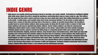 INDIE GENRE
• Indie genres are usually entirely performance based or narrative, very rarely a hybrid. Particularly in traditional slightly
older indie music videos the artist is simply lip synching or performing their song to a large crowd at a gig. This reflects
the star image that the artist/s want to portray as they care more about their music than selling themselves as a product
to the media. In indie bands, each member plays their iconic instrument whether it be the drums or guitar which is
framed from a variety of mid shots and long shots of the band as a whole. In narrative based videos, the storyline is
usually based on social realism subjects about young people. By doing this the band is able to connect to their teen
target audience who may be experiencing similar subjects. Social realism subjects can often be controversial,
frightening, violent which create a longer lasting impact on the viewer. Typical indie story lines include teenagers
rebelling against society, school or parents by taking drugs or consuming alcohol. Other more serious topics can
include discrimination, bullying, domestic violence, drug/alcohol abuse and homelessness. Indie bands get away with
showing such controversial and sensitive subjects because they are targeting a niche audience who would expect to
this, unlike a mass audience. Unlike pop music videos that have large budgets, indie productions companies have only
small budgets in order to produce and advertise their music video. Locations such as parks, fields, beach are more
commonly used as they are either cheap or free to use. Less special effects such as explosions and animations are also
used as less because they require vast amounts of skills and equipment. Costumes include casual wear such as jeans,
trainers, flannel shirts which create s a very relaxed and low maintenance persona.
 