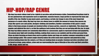 HIP-HOP/RAP GENRE
• Hip-hop/rap music videos tend to be a hybrid of narrative and performance styles. Conventional locations tend to
be very glamourous and expensive such as nightclubs, mansion houses, large parties to represent the fame and
wealth of the star. Similar to pop music genre, portraying a certain star image is one of the most important
purposes of a music video. Hip-hop/rap stars are always keen to exhibit the amount of money they posses via
props like sports cars and yachts, designer clothing and jewellery. Another convention of this genre’s music
video is that large groups of people are involved either at house parties, concerts or nightclubs. This shows how
popular and admired the star is, so that the audience feels jealous that they are not partying with the star. In male
hip-hop/rap videos women are commonly objectified as a possession, again to represent fortune and popularity.
The women wear tight and revealing clothing, making them seem as sex symbols and the artists personal item.
Close-up shots focusing on luxury item such as golden chains and rings are another common convention as well
as low vantage point. This camera angle cleverly makes the artist seem more superior and powerful as they
perform looking down into the camera, as if they are looking down on people. Common narrative storylines tend
be based on drugs, gang culture, crime and sex representing the type of lifestyle of the artist and their priorities
in life; drugs, music and sex.
 