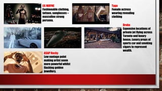 LIL WAYNE
Fashionable clothing,
tattoos, sunglasses –
masculine strong
persona.
Drake
Expensive locations of
private jet flying across
Toronto and luxury
house. Luxury props of
sports car and smoking
cigars to represent
wealth.
A$AP Rocky
Low vantage point
making artist seem
more powerful whilst
flashing golden
jewellery.
Tyga
Female actress
wearing revealing
clothing
 