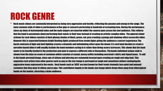 ROCK GENRE
• Rock music videos are commonly interpretedas being very aggressive and hostile, reflecting the passion and energy in the songs. The
most common style of video is performance at live gigs or concerts performing to hundreds of screaming fans. During the performance
close-up shots of instrumental solos and the main singers are inserted whilst the camerapans across the vast audience. This reflects
that the band is passionate about performing their music to their fans instead of creating an artistic complex video. The general colour
scheme for rock videos consists of dark gloomy shades of black, green, red, grey creating a grungy and shadowy effect acrossthe video.
However this is separatedbetween bright flashing lights producedfrom strobe lights giving the audience a concert experience. The
harsh contrasts of light and dark lighting creates a dramatic and intimidating effect upon theviewer. If a rock band decides to createa
narrative based video it will usually include the band members acting in it rather than hiring actors/actresses.This shows that the band
wants to be heavily involed in the production and want to express a different side to themselves. Thebands individual unique style is
shown from the mise en scene of costumes which consists of casual, messy outfits including oversized t-shirts and ripped jeans. To add
to the bands personal image, close-ups of tattoos and piercing are commonly focused upon creating an rough and edgy look. This
separates rock artists from other genres such as pop as the star image is portrayedas tough and sometimes violent continuingthe
aggressive tones expressedin the music. Rock bands such as ‘KISS’ are best known for their iconic dramatic face paint and unusual
costumes that they wear in videos andat gigs. This contributes hugely to the bands star image which draws them away from othertypical
bands on the market, attracting a niche audience.
 