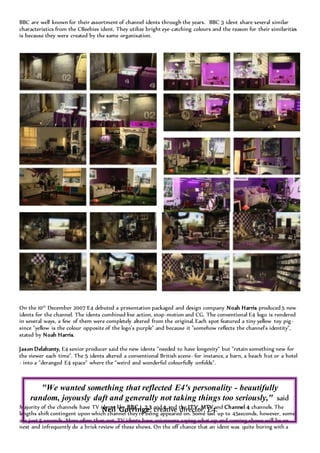 BBC are well known for their assortment of channel idents through the years. BBC 3 ident share several similar
characteristics from the CBeebies ident. They utilize bright eye-catching colours and the reason for their similarities
is because they were created by the same organisation.
On the 10th
December 2007 E4 debuted a presentation packaged and design company Noah Harris produced 5 new
idents for the channel. The idents combined live action, stop-motion and CG. The conventional E4 logo is rendered
in several ways, a few of them were completely altered from the original. Each spot featured a tiny yellow toy pig-
since "yellow is the colour opposite of the logo's purple" and because it "somehow reflects the channel's identity",
stated by Noah Harris.
Jason Delahunty, E4 senior producer said the new idents "needed to have longevity" but "retain something new for
the viewer each time". The 5 idents altered a conventional British scene- for instance, a barn, a beach hut or a hotel
- into a "deranged E4 space" where the "weird and wonderful colourfully unfolds".
Majority of the channels have TV idents like BBC 1, 2,3 and 4 and the ITV, MTV and Channel 4 channels. The
lengths shift contingent upon which channel they're being appeared on. Some last up to 45seconds, however, some
are just 5 seconds. More often than not, TV idents have voiceovers saying what up and coming shows will be on
next and infrequently do a brisk review of these shows. On the off chance that an ident was quite boring with a
"We wanted something that reflected E4's personality - beautifully
random, joyously daft and generally not taking things too seriously," said
Neil Gorringe, creative director, E4.
 