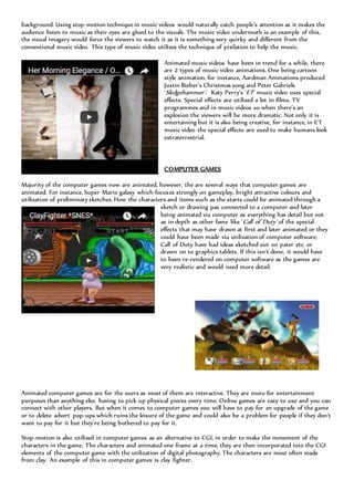 background. Using stop-motion technique in music videos would naturally catch people’s attention as it makes the
audience listen to music as their eyes are glued to the visuals. The music video underneath is an example of this,
the visual imagery would force the viewers to watch it as it is something very quirky and different from the
conventional music video. This type of music video utilizes the technique of pixilation to help the music.
Animated music videos have been in trend for a while, there
are 2 types of music video animations. One being cartoon
style animation, for instance, Aardman Animations produced
Justin Bieber’s Christmas song and Peter Gabriels
‘Sledgehammer’. Katy Perry’s ‘ET’ music video uses special
effects. Special effects are utilized a lot in films, TV
programmes and in music videos so when there’s an
explosion the viewers will be more dramatic. Not only it is
entertaining but it is also being creative, for instance, in ET
music video the special effects are used to make humans look
extraterrestrial.
COMPUTER GAMES
Majority of the computer games now are animated, however, the are several ways that computer games are
animated. For instance, Super Mario galaxy which focuses strongly on gameplay, bright attractive colours and
utilization of preliminary sketches. How the characters and items such as the starts could be animated through a
sketch or drawing pas connected to a computer and later
being animated via computer as everything has detail but not
as in depth as other fame like ‘Call of Duty’ of the special
effects that may have drawn at first and later animated or they
could have been made via utilization of computer software.
Call of Duty have had ideas sketched out on pater etc. or
drawn on to graphics tablets. If this isn’t done, it would have
to been re-rendered on computer software as the games are
very realistic and would need more detail.
Animated computer games are for the users as most of them are interactive. They are more for entertainment
purposes than anything else. having to pick up physical pieces every time. Online games are easy to use and you can
connect with other players. But when it comes to computer games you will have to pay for an upgrade of the game
or to delete advert pop-ups which ruins the leisure of the game and could also be a problem for people if they don’t
want to pay for it but they’re being bothered to pay for it.
Stop-motion is also utilized in computer games as an alternative to CGI, in order to make the movement of the
characters in the game. The characters and animated one frame at a time, they are then incorporated into the CGI
elements of the computer game with the utilization of digital photography. The characters are most often made
from clay. An example of this in computer games is clay fighter.
 