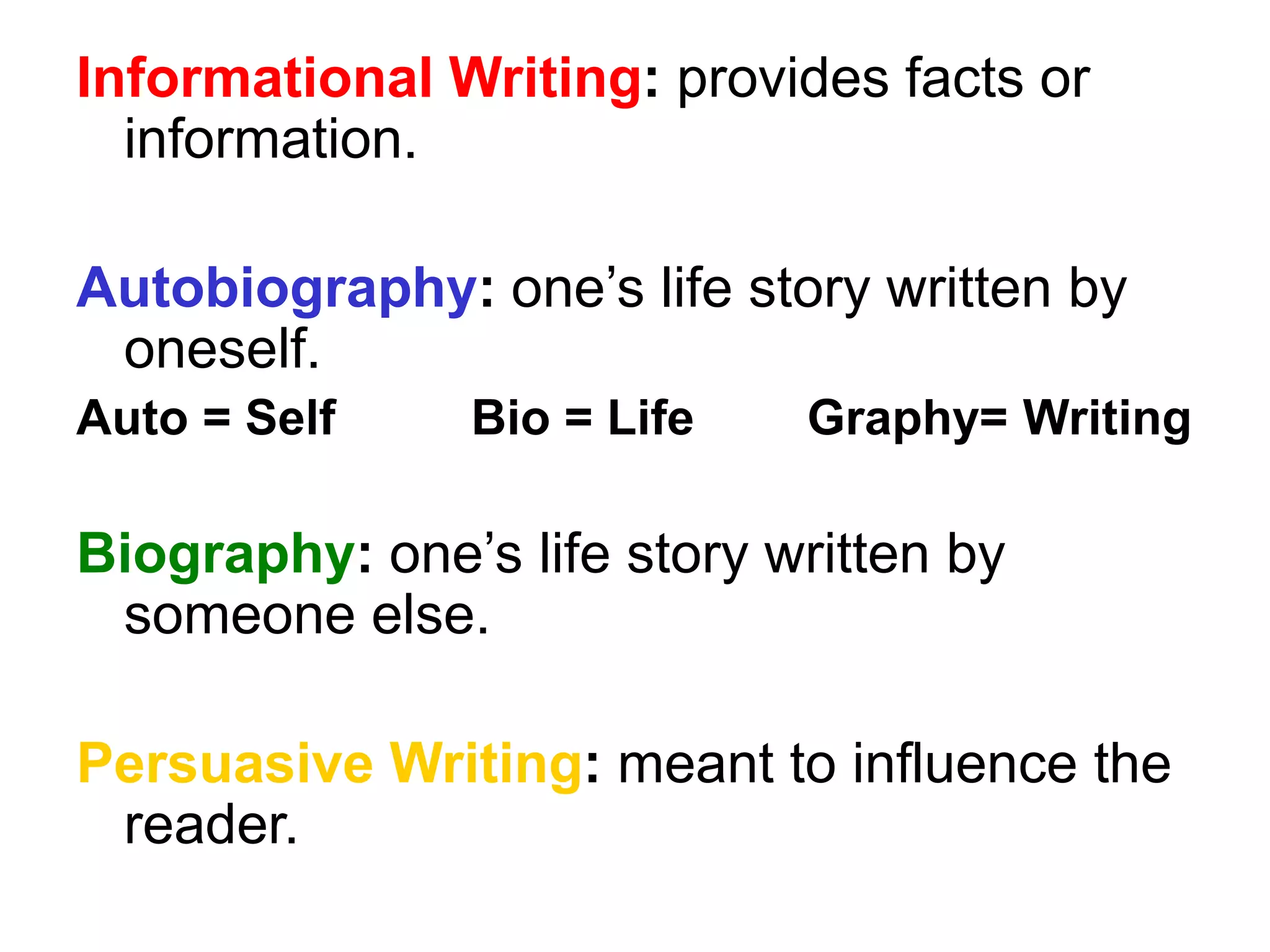 Informational Writing: provides facts or 
information. 
Autobiography: one’s life story written by 
oneself. 
Auto = Self Bio = Life Graphy= Writing 
Biography: one’s life story written by 
someone else. 
Persuasive Writing: meant to influence the 
reader. 
 
