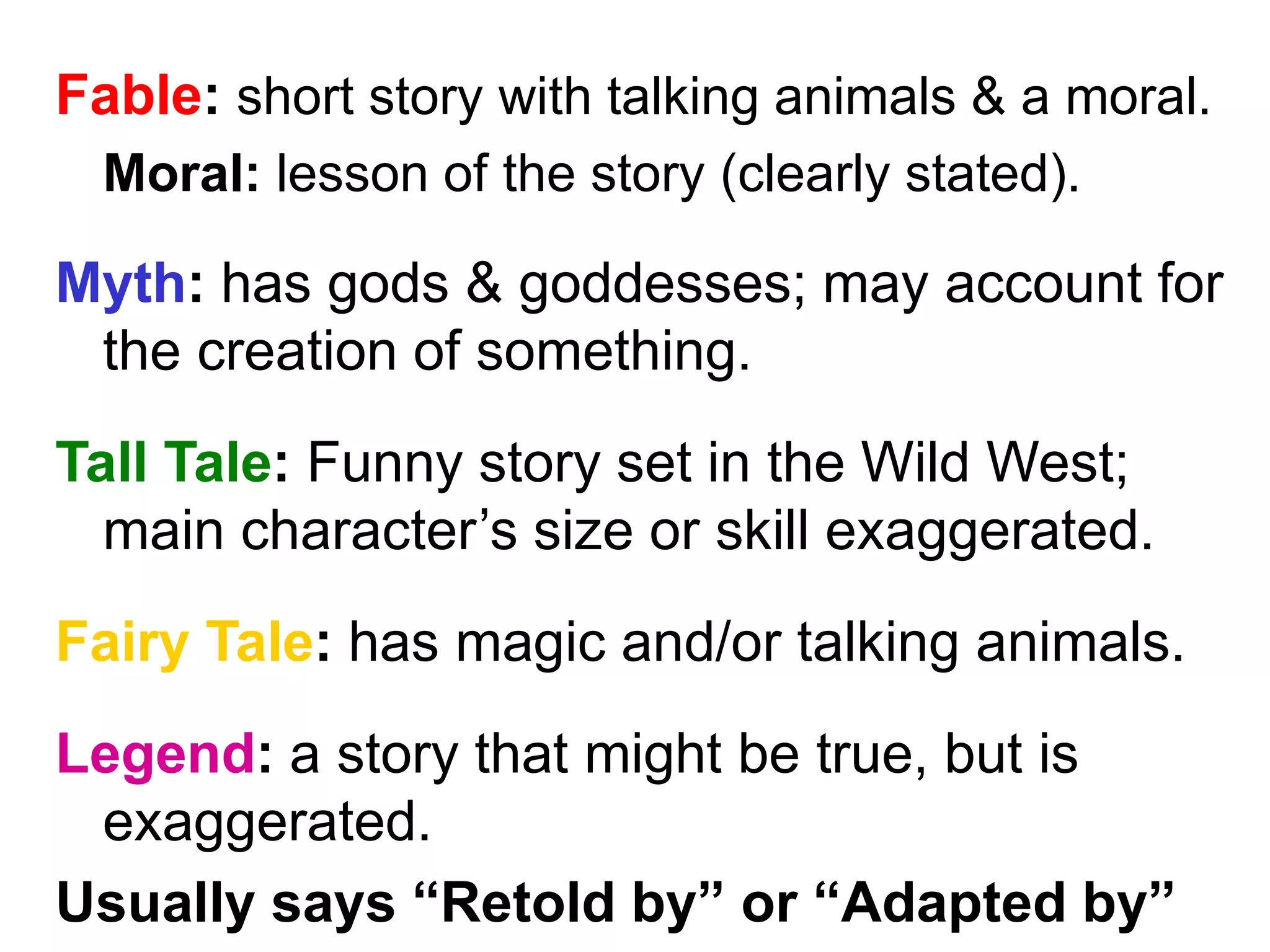 Fable: short story with talking animals & a moral. 
Moral: lesson of the story (clearly stated). 
Myth: has gods & goddesses; may account for 
the creation of something. 
Tall Tale: Funny story set in the Wild West; 
main character’s size or skill exaggerated. 
Fairy Tale: has magic and/or talking animals. 
Legend: a story that might be true, but is 
exaggerated. 
Usually says “Retold by” or “Adapted by” 
 
