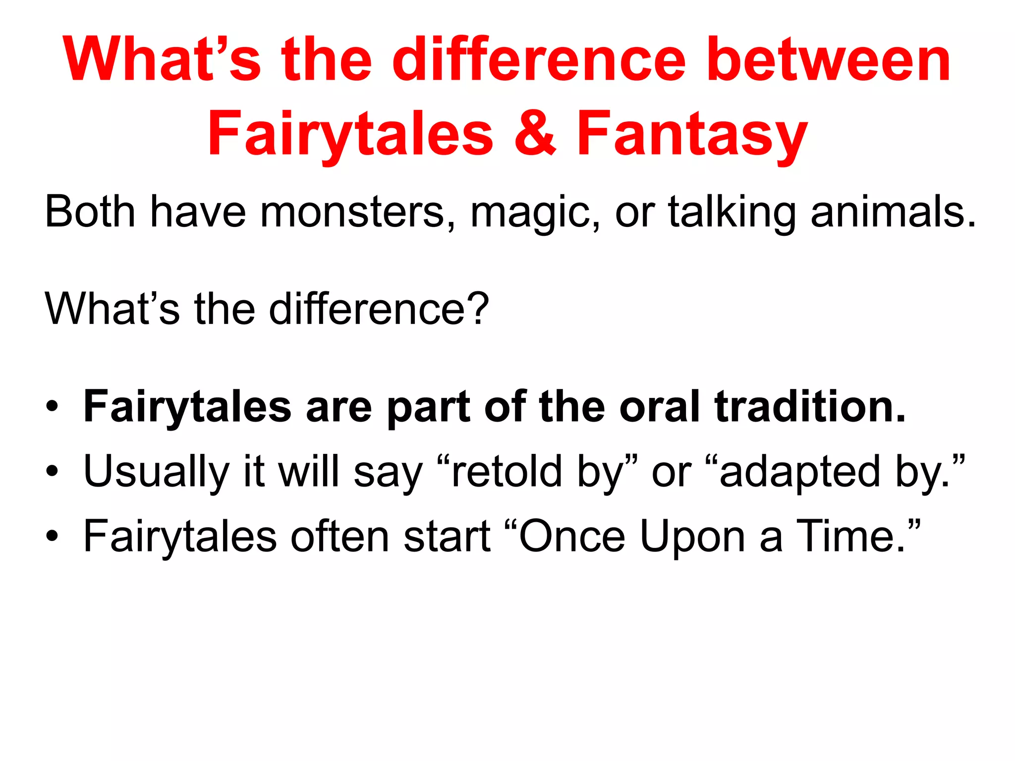 What’s the difference between 
Fairytales & Fantasy 
Both have monsters, magic, or talking animals. 
What’s the difference? 
• Fairytales are part of the oral tradition. 
• Usually it will say “retold by” or “adapted by.” 
• Fairytales often start “Once Upon a Time.” 
 