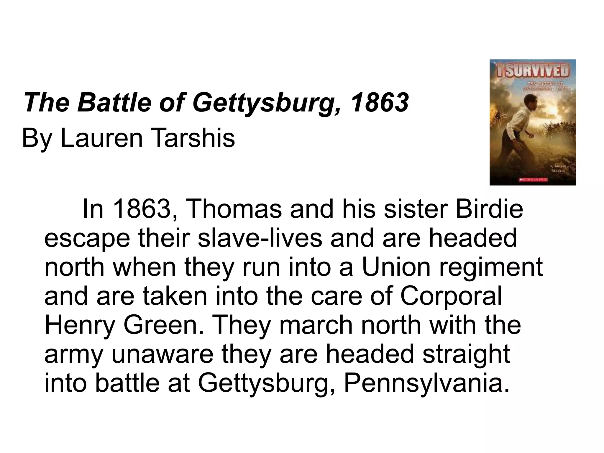 The Battle of Gettysburg, 1863 
By Lauren Tarshis 
In 1863, Thomas and his sister Birdie 
escape their slave-lives and are headed 
north when they run into a Union regiment 
and are taken into the care of Corporal 
Henry Green. They march north with the 
army unaware they are headed straight 
into battle at Gettysburg, Pennsylvania. 
 