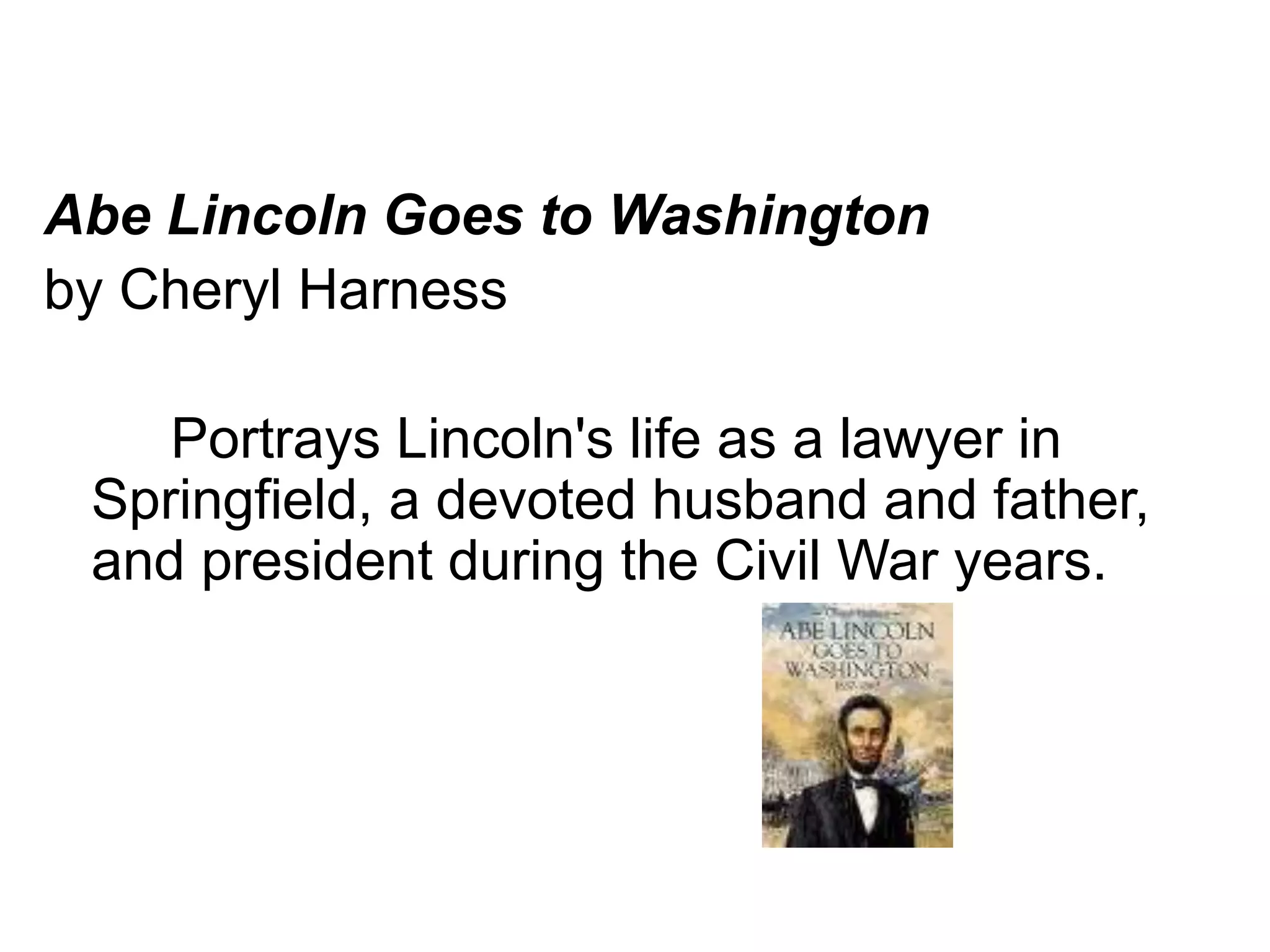Abe Lincoln Goes to Washington 
by Cheryl Harness 
Portrays Lincoln's life as a lawyer in 
Springfield, a devoted husband and father, 
and president during the Civil War years. 
 