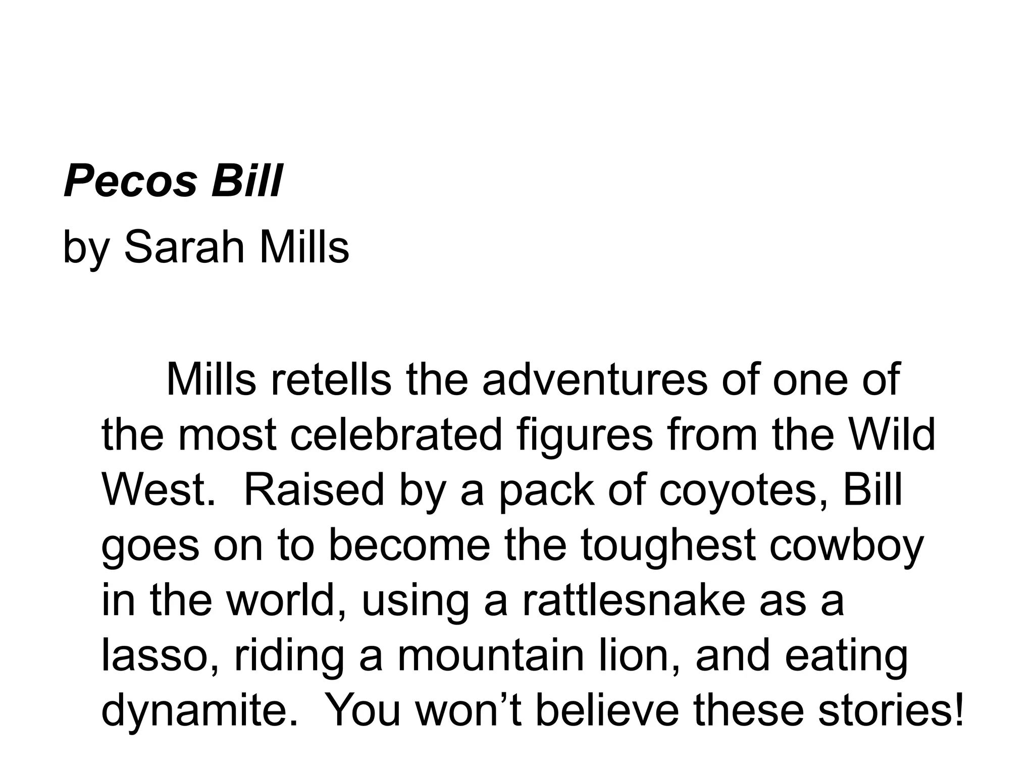 Pecos Bill 
by Sarah Mills 
Mills retells the adventures of one of 
the most celebrated figures from the Wild 
West. Raised by a pack of coyotes, Bill 
goes on to become the toughest cowboy 
in the world, using a rattlesnake as a 
lasso, riding a mountain lion, and eating 
dynamite. You won’t believe these stories! 
 