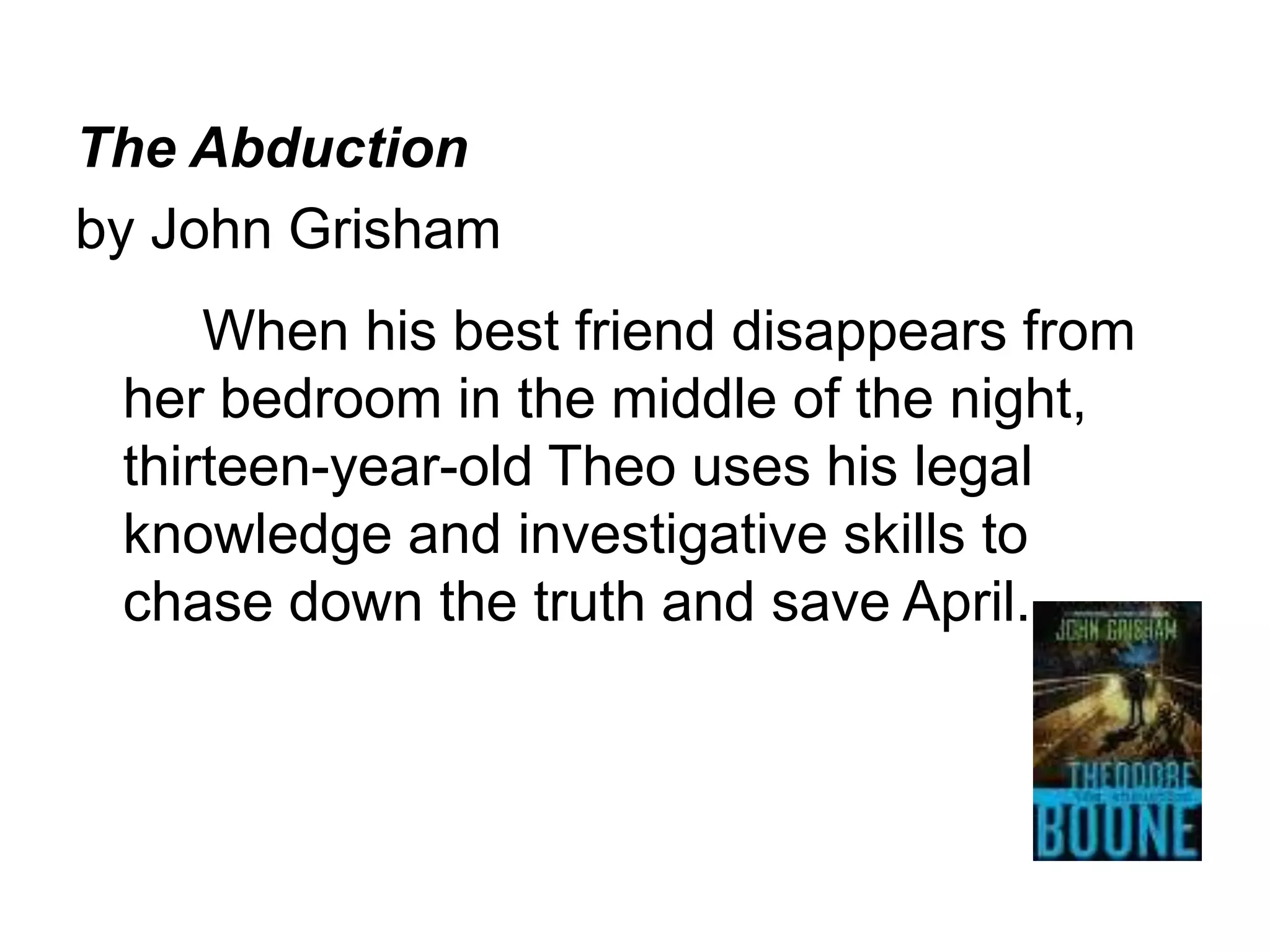 The Abduction 
by John Grisham 
When his best friend disappears from 
her bedroom in the middle of the night, 
thirteen-year-old Theo uses his legal 
knowledge and investigative skills to 
chase down the truth and save April. 
 