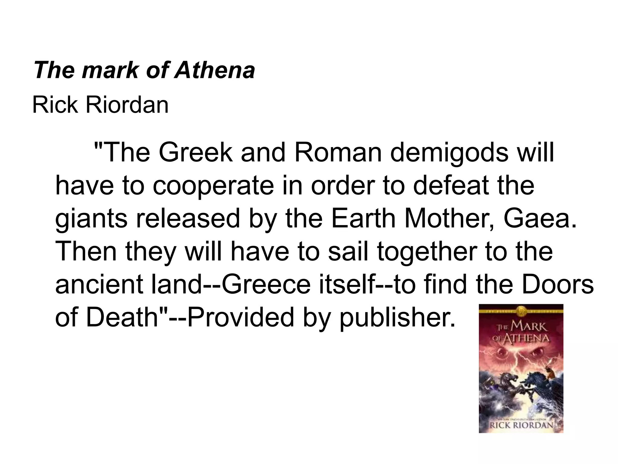 The mark of Athena 
Rick Riordan 
"The Greek and Roman demigods will 
have to cooperate in order to defeat the 
giants released by the Earth Mother, Gaea. 
Then they will have to sail together to the 
ancient land--Greece itself--to find the Doors 
of Death"--Provided by publisher. 
 