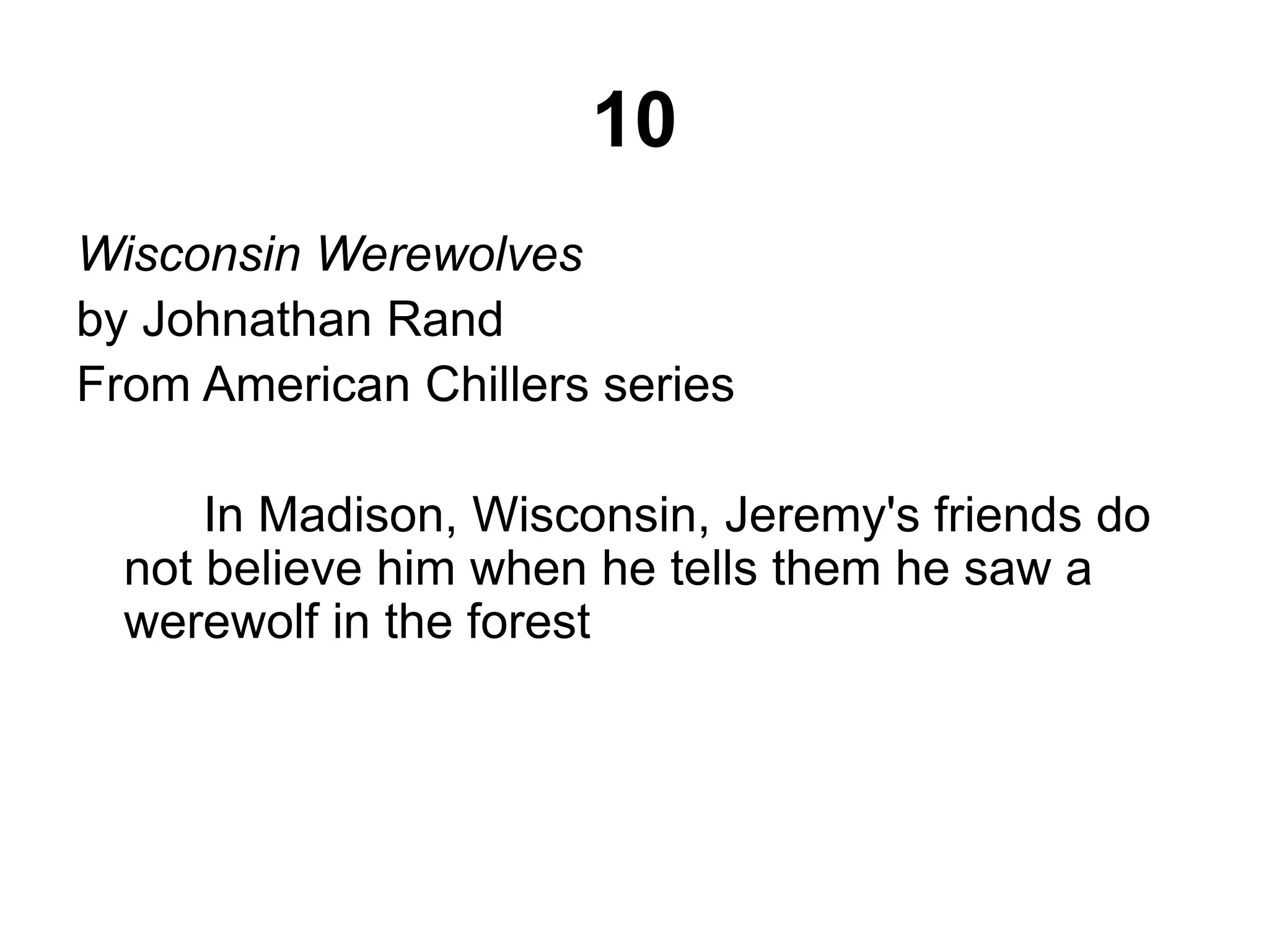 10 
Wisconsin Werewolves 
by Johnathan Rand 
From American Chillers series 
In Madison, Wisconsin, Jeremy's friends do 
not believe him when he tells them he saw a 
werewolf in the forest 
