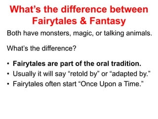 What’s the difference between 
Fairytales & Fantasy 
Both have monsters, magic, or talking animals. 
What’s the difference? 
• Fairytales are part of the oral tradition. 
• Usually it will say “retold by” or “adapted by.” 
• Fairytales often start “Once Upon a Time.” 
 