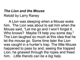 The Lion and the Mouse 
Retold by Larry Raney 
A Lion was sleeping when a Mouse woke 
him. The Lion was about to eat him when the 
Mouse said, “Let me go and I won’t forget it. 
Who knows? Maybe I’ll help you some day." 
The Lion laughed so much at this idea that he 
let the mouse go. Some time later the Lion 
was caught in a hunter’s trap. The little Mouse 
happened to pass by and, seeing the trapped 
Lion, he gnawed through the ropes and freed 
him. Little friends can be a big help. 
 