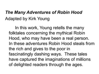 The Many Adventures of Robin Hood 
Adapted by Kirk Young 
In this work, Young retells the many 
folktales concerning the mythical Robin 
Hood, who may have been a real person. 
In these adventures Robin Hood steals from 
the rich and gives to the poor in 
fascinatingly dashing ways. These tales 
have captured the imaginations of millions 
of delighted readers through the ages. 
 