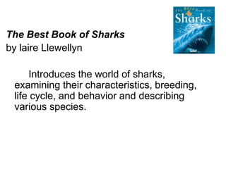 The Best Book of Sharks 
by laire Llewellyn 
Introduces the world of sharks, 
examining their characteristics, breeding, 
life cycle, and behavior and describing 
various species. 
 