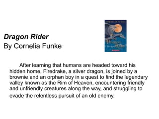 Dragon Rider 
By Cornelia Funke 
After learning that humans are headed toward his 
hidden home, Firedrake, a silver dragon, is joined by a 
brownie and an orphan boy in a quest to find the legendary 
valley known as the Rim of Heaven, encountering friendly 
and unfriendly creatures along the way, and struggling to 
evade the relentless pursuit of an old enemy. 
 