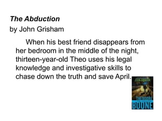 The Abduction 
by John Grisham 
When his best friend disappears from 
her bedroom in the middle of the night, 
thirteen-year-old Theo uses his legal 
knowledge and investigative skills to 
chase down the truth and save April. 
 