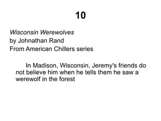 10 
Wisconsin Werewolves 
by Johnathan Rand 
From American Chillers series 
In Madison, Wisconsin, Jeremy's friends do 
not believe him when he tells them he saw a 
werewolf in the forest 
