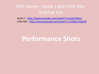 POP Genre - Jessie J and Little Mix
          Siobhan Fox
Jessie J – http://www.youtube.com/watch?v=KsxSxF3JKeU
Little Mix - http://www.youtube.com/watch?v=cOQDsmEqVt8




   Performance Shots
 