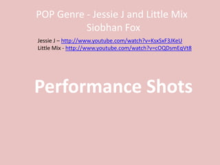 POP Genre - Jessie J and Little Mix
          Siobhan Fox
Jessie J – http://www.youtube.com/watch?v=KsxSxF3JKeU
Little Mix - http://www.youtube.com/watch?v=cOQDsmEqVt8




Performance Shots
 