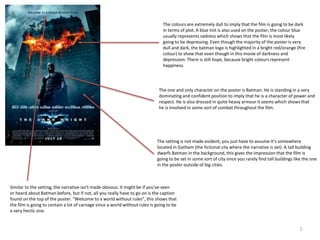 1
The colours are extremely dull to imply that the film is going to be dark
in terms of plot. A blue tint is also used on the poster, the colour blue
usually represents sadness which shows that the film is most likely
going to be depressing. Even though the majority of the poster is very
dull and dark, the batman logo is highlighted in a bright red/orange (fire
colour) to show that even though in this movie of darkness and
depression. There is still hope, because bright colours represent
happiness.
The one and only character on the poster is Batman. He is standing in a very
dominating and confident position to imply that he is a character of power and
respect. He is also dressed in quite heavy armour it seems which shows that
he is involved in some sort of combat throughout the film.
The setting is not made evident, you just have to assume it’s somewhere
located in Gotham (the fictional city where the narrative is set). A tall building
dwarfs Batman in the background, this gives the impression that the film is
going to be set in some sort of city since you rarely find tall buildings like the one
in the poster outside of big cities.
Similar to the setting, the narrative isn't made obvious. It might be if you've seen
or heard about Batman before, but if not, all you really have to go on is the caption
found on the top of the poster. “Welcome to a world without rules”, this shows that
the film is going to contain a lot of carnage since a world without rules is going to be
a very hectic one.
 