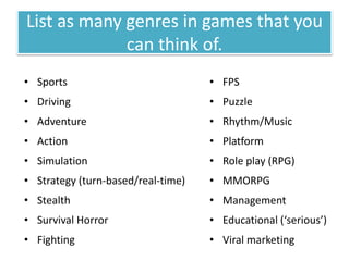 List as many genres in games that you
can think of.
• Sports
• Driving
• Adventure
• Action
• Simulation
• Strategy (turn-based/real-time)
• Stealth
• Survival Horror
• Fighting
• FPS
• Puzzle
• Rhythm/Music
• Platform
• Role play (RPG)
• MMORPG
• Management
• Educational (‘serious’)
• Viral marketing
 