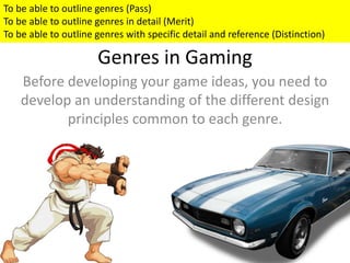 Genres in Gaming
Before developing your game ideas, you need to
develop an understanding of the different design
principles common to each genre.
To be able to outline genres (Pass)
To be able to outline genres in detail (Merit)
To be able to outline genres with specific detail and reference (Distinction)