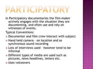 ParticipatoryIn Participatory documentaries the film-maker actively engages with the situation they are documenting, and often use and rely on witnesses of events.Typical Conventions:Documenter and film crew interact with subjectHand held camera – on location and so synchronous sound recordingLots of interviews used – however tend to be informalDifferent types of media are used such as pictures, news headlines, letters etc.Uses voiceovers