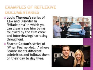 Examples of Reflexive documentariesLouis Theroux's series of 'Law and Disorder in Philadelphia' in which you can clearly see him being followed by the film crew and interviewing/narrating throughout.Fearne Cotton’s series of ‘When Fearne Met...’ where Fearne meets different celebrities and follows them on their day to day lives.