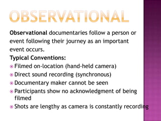 ObservationalObservational documentaries follow a person orevent following their journey as an importantevent occurs.Typical Conventions:Filmed on-location (hand-held camera)Direct sound recording (synchronous)Documentary maker cannot be seenParticipants show no acknowledgment of being filmedShots are lengthy as camera is constantly recording