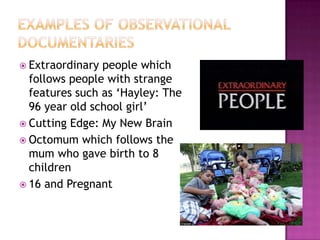 Examples of Observational DocumentariesExtraordinary people which follows people with strange features such as ‘Hayley: The 96 year old school girl’Cutting Edge: My New BrainOctomum which follows the mum who gave birth to 8 children16 and Pregnant